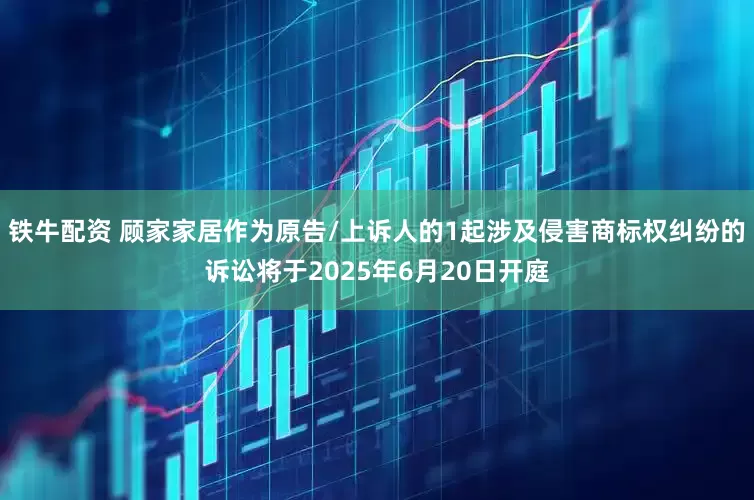铁牛配资 顾家家居作为原告/上诉人的1起涉及侵害商标权纠纷的诉讼将于2025年6月20日开庭