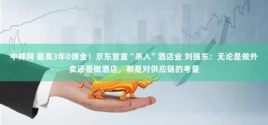 中祥网 最高3年0佣金！京东官宣“杀入”酒店业 刘强东：无论是做外卖还是做酒店，都是对供应链的考量