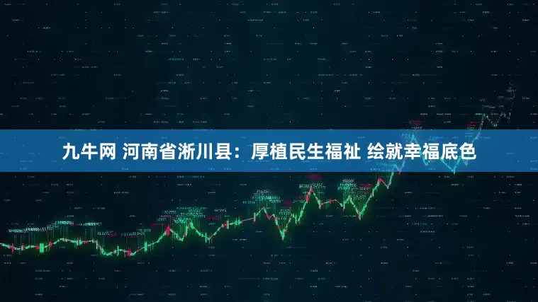 九牛网 河南省淅川县：厚植民生福祉 绘就幸福底色
