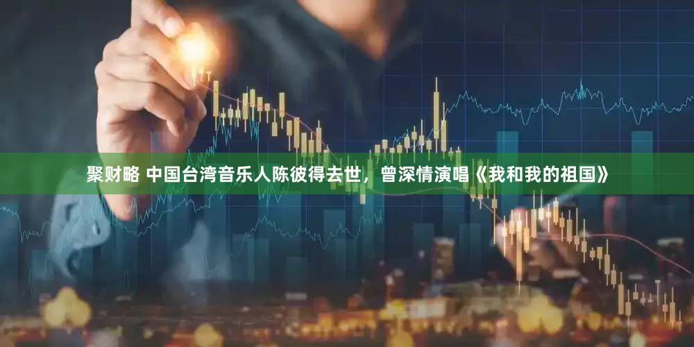 聚财略 中国台湾音乐人陈彼得去世，曾深情演唱《我和我的祖国》