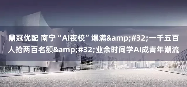 鼎冠优配 南宁“AI夜校”爆满&#32;一千五百人抢两百名额&#32;业余时间学AI成青年潮流