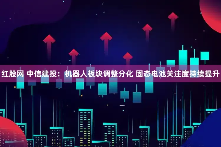 红股网 中信建投：机器人板块调整分化 固态电池关注度持续提升