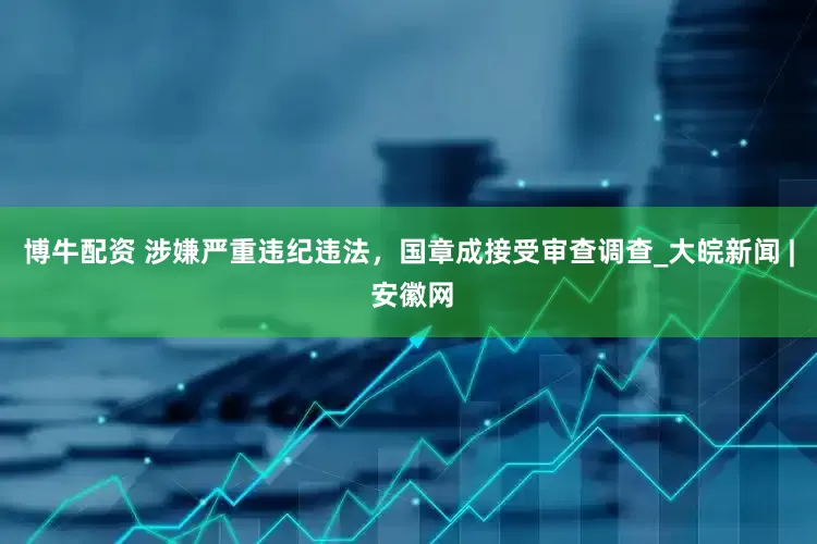 博牛配资 涉嫌严重违纪违法，国章成接受审查调查_大皖新闻 | 安徽网