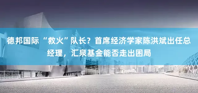 德邦国际 “救火”队长？首席经济学家陈洪斌出任总经理，汇泉基金能否走出困局