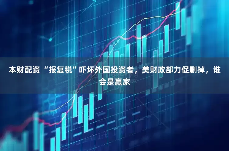 本财配资 “报复税”吓坏外国投资者，美财政部力促删掉，谁会是赢家