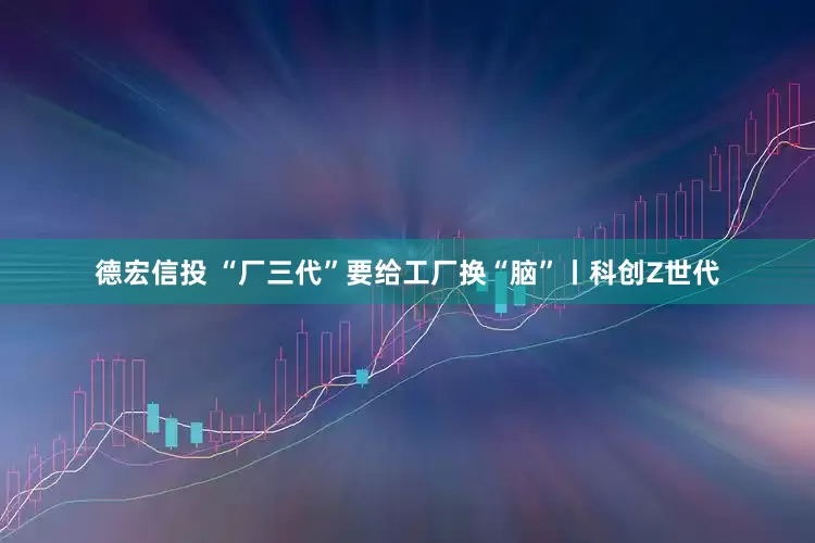 德宏信投 “厂三代”要给工厂换“脑”丨科创Z世代