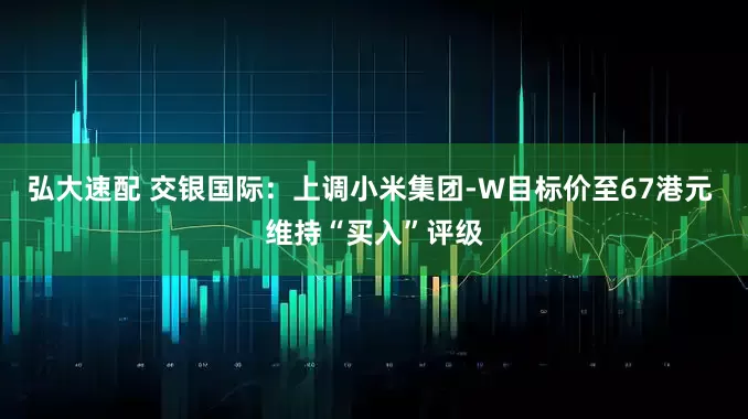 弘大速配 交银国际：上调小米集团-W目标价至67港元 维持“买入”评级