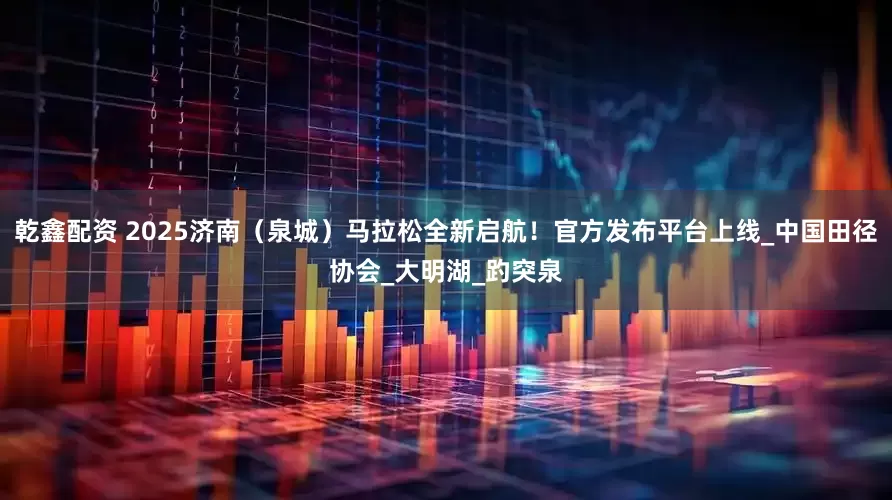 乾鑫配资 2025济南（泉城）马拉松全新启航！官方发布平台上线_中国田径协会_大明湖_趵突泉