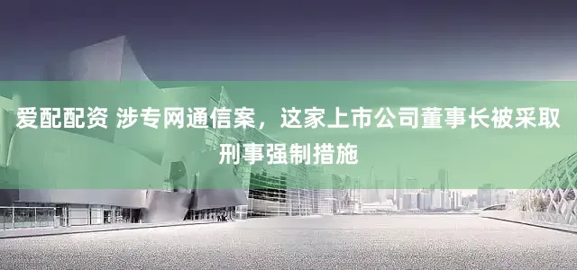 爱配配资 涉专网通信案，这家上市公司董事长被采取刑事强制措施