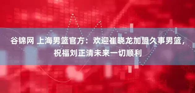 谷锦网 上海男篮官方：欢迎崔晓龙加盟久事男篮，祝福刘正清未来一切顺利