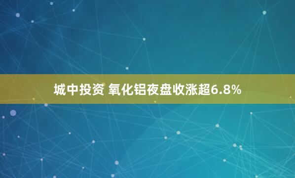 城中投资 氧化铝夜盘收涨超6.8%