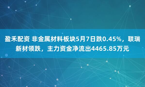盈禾配资 非金属材料板块5月7日跌0.45%，联瑞新材领跌，主力资金净流出4465.85万元