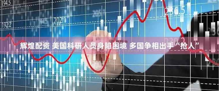 辉煌配资 美国科研人员身陷困境 多国争相出手“抢人”