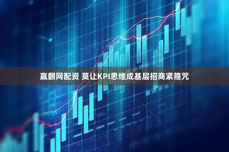 赢翻网配资 莫让KPI思维成基层招商紧箍咒