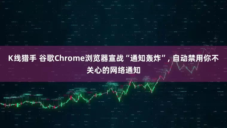 K线猎手 谷歌Chrome浏览器宣战“通知轰炸”, 自动禁用你不关心的网络通知