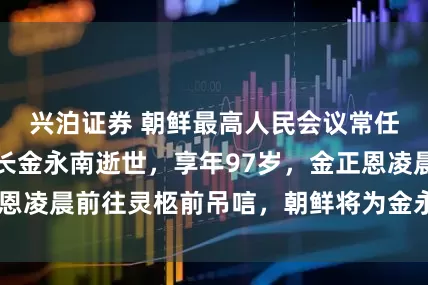 兴泊证券 朝鲜最高人民会议常任委员会前委员长金永南逝世，享年97岁，金正恩凌晨前往灵柩前吊唁，朝鲜将为金永南举行国葬