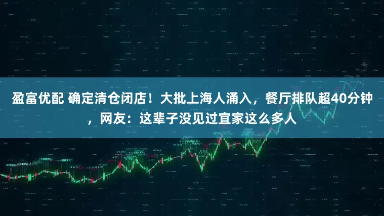 盈富优配 确定清仓闭店！大批上海人涌入，餐厅排队超40分钟，网友：这辈子没见过宜家这么多人
