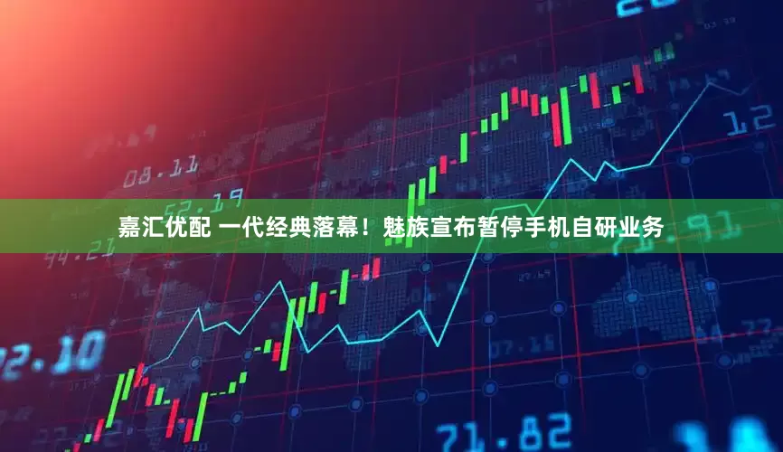 嘉汇优配 一代经典落幕！魅族宣布暂停手机自研业务
