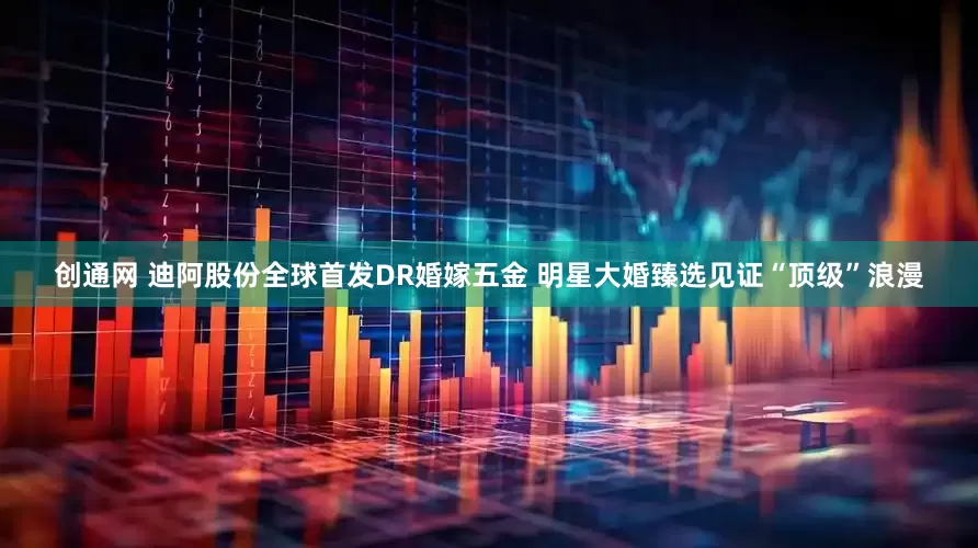 创通网 迪阿股份全球首发DR婚嫁五金 明星大婚臻选见证“顶级”浪漫