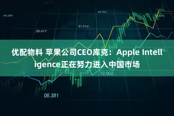 优配物料 苹果公司CEO库克：Apple Intelligence正在努力进入中国市场