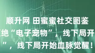 顺升网 田蜜蜜社交图鉴当年轻人拒绝“电子宠物”,线下局开始血脉觉醒!