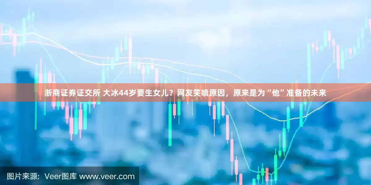 浙商证券证交所 大冰44岁要生女儿？网友笑喷原因，原来是为“他”准备的未来