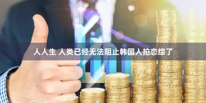 人人生 人类已经无法阻止韩国人拍恋综了