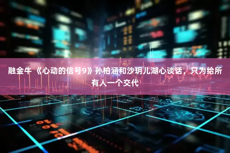 融金牛 《心动的信号9》孙柏涵和沙玥儿湖心谈话，只为给所有人一个交代